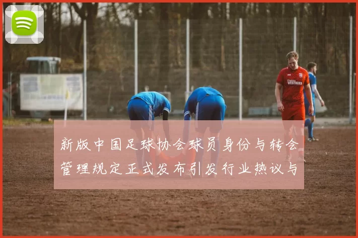 新版中国足球协会球员身份与转会管理规定正式发布引发行业热议与期待