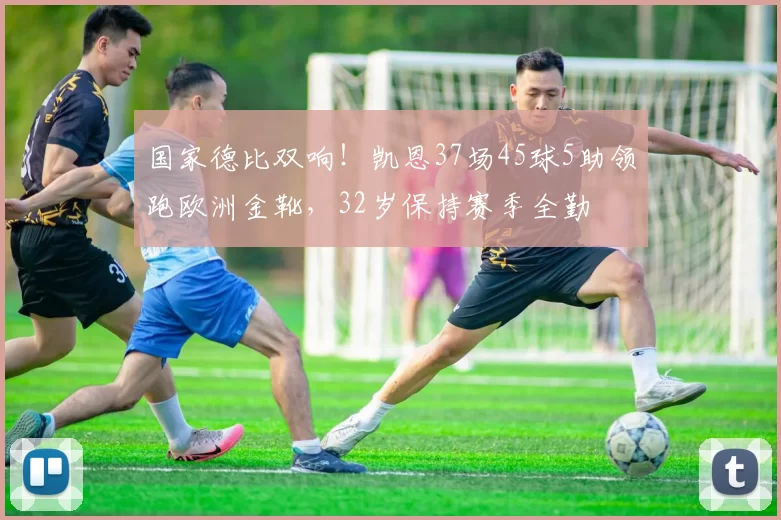 国家德比双响！凯恩37场45球5助领跑欧洲金靴，32岁保持赛季全勤