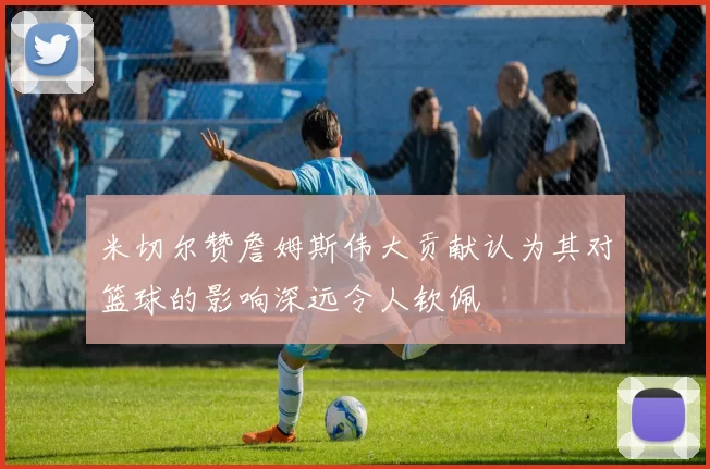米切尔赞詹姆斯伟大贡献认为其对篮球的影响深远令人钦佩