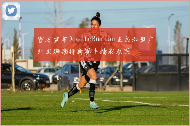 官方宣布DeonteBurton正式加盟广州龙狮期待新赛季精彩表现