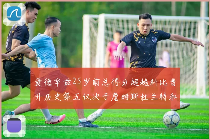 爱德华兹25岁前总得分超越科比晋升历史第五仅次于詹姆斯杜兰特和东契奇