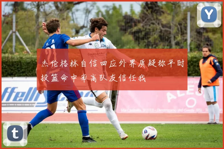 杰伦格林自信回应外界质疑称平时投篮命中率高队友信任我