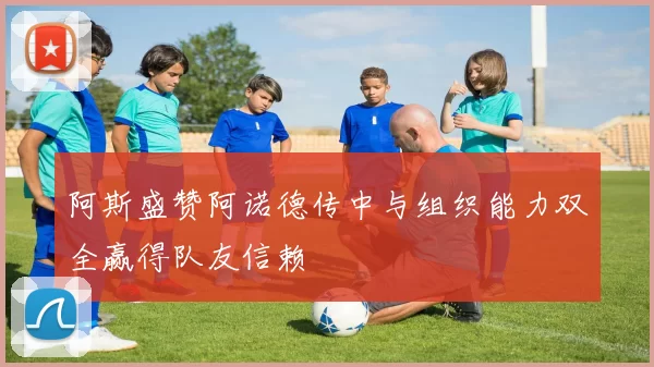 阿斯盛赞阿诺德传中与组织能力双全赢得队友信赖