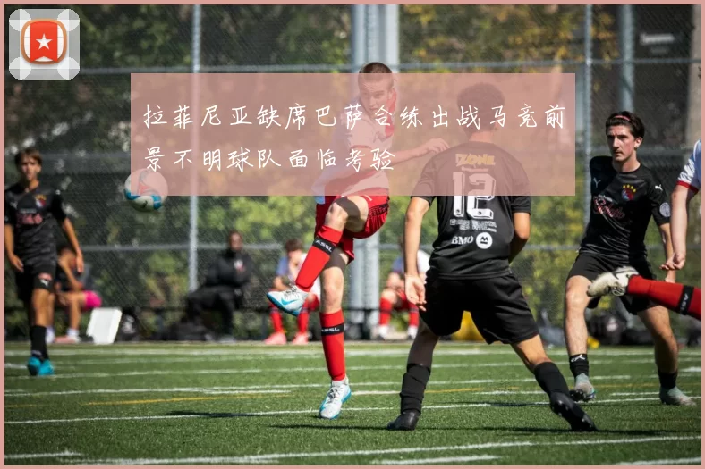 拉菲尼亚缺席巴萨合练出战马竞前景不明球队面临考验
