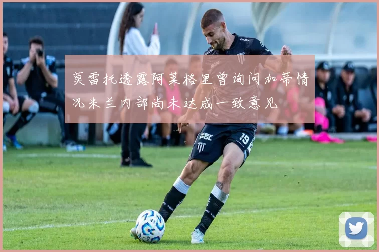 莫雷托透露阿莱格里曾询问加蒂情况米兰内部尚未达成一致意见
