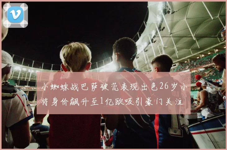小蜘蛛战巴萨破荒表现出色26岁小将身价飙升至1亿欧吸引豪门关注