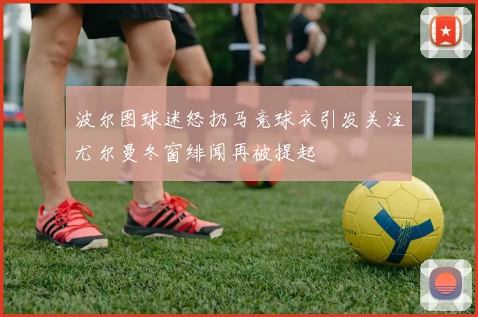 波尔图球迷怒扔马竞球衣引发关注尤尔曼冬窗绯闻再被提起