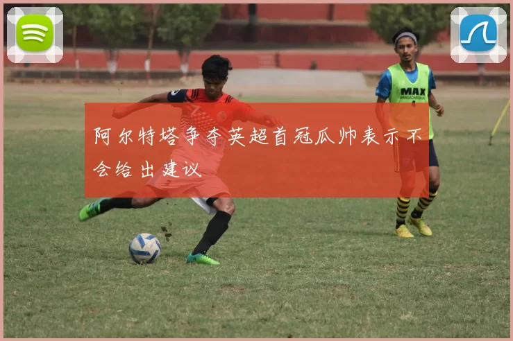 阿尔特塔争夺英超首冠瓜帅表示不会给出建议