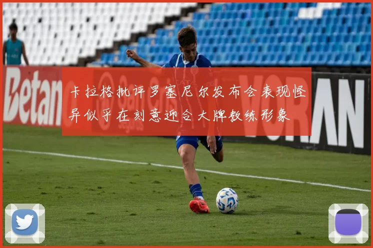 卡拉格批评罗塞尼尔发布会表现怪异似乎在刻意迎合大牌教练形象