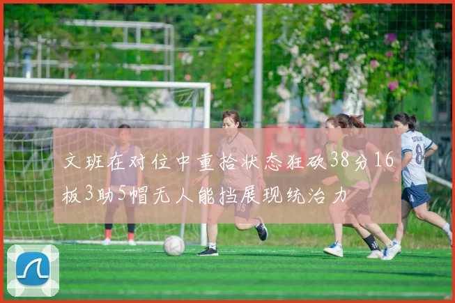 文班在对位中重拾状态狂砍38分16板3助5帽无人能挡展现统治力