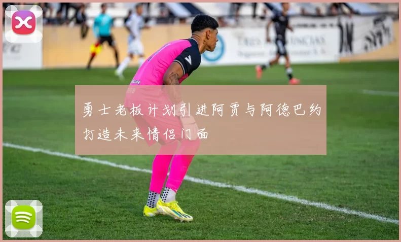 勇士老板计划引进阿贾与阿德巴约打造未来情侣门面