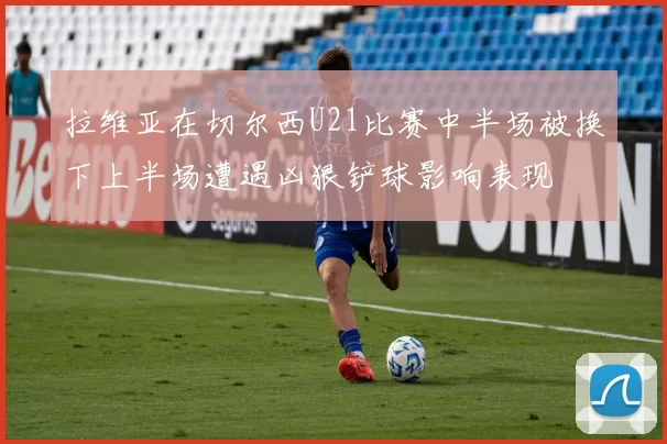 拉维亚在切尔西U21比赛中半场被换下上半场遭遇凶狠铲球影响表现
