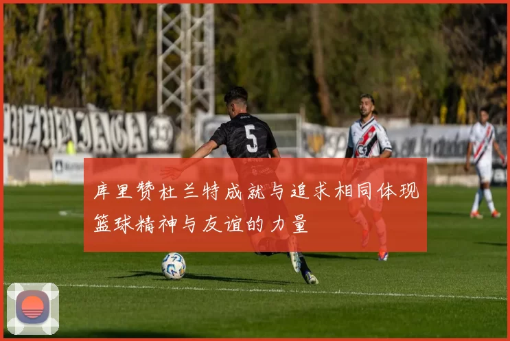 库里赞杜兰特成就与追求相同体现篮球精神与友谊的力量