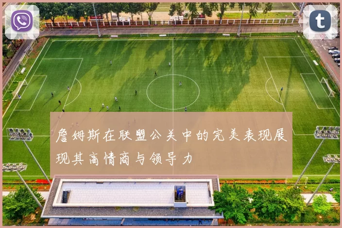詹姆斯在联盟公关中的完美表现展现其高情商与领导力