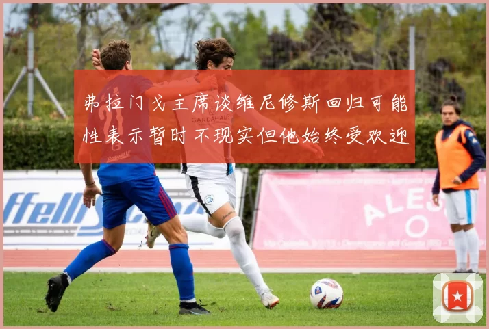 弗拉门戈主席谈维尼修斯回归可能性表示暂时不现实但他始终受欢迎
