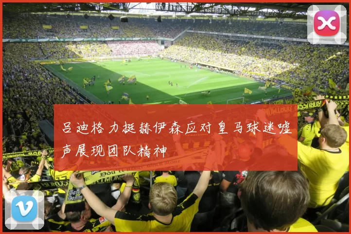 吕迪格力挺赫伊森应对皇马球迷嘘声展现团队精神
