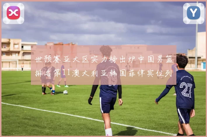 世预赛亚大区实力榜出炉中国男篮排名第11澳大利亚韩国菲律宾位列前三