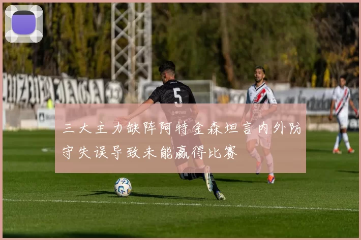三大主力缺阵阿特金森坦言内外防守失误导致未能赢得比赛