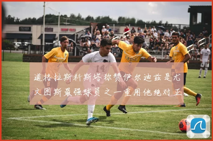 道格拉斯科斯塔称赞伊尔迪兹是尤文图斯最强球员之一重用他绝对正确
