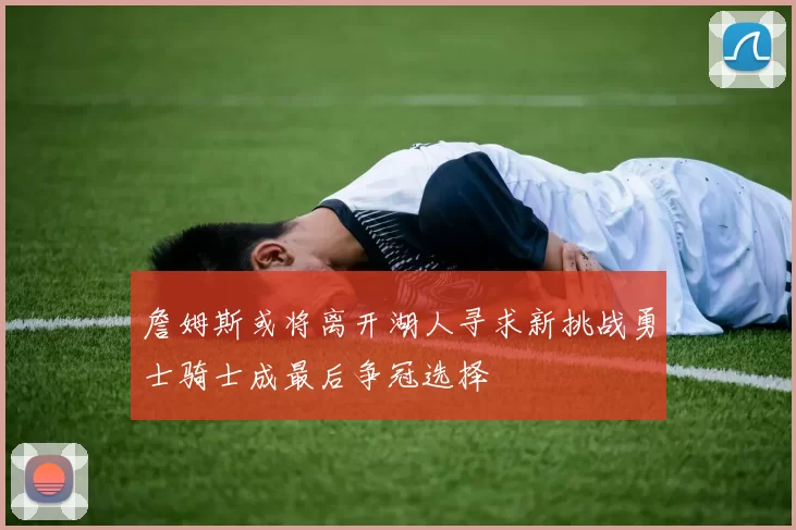 詹姆斯或将离开湖人寻求新挑战勇士骑士成最后争冠选择