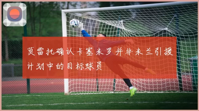 莫雷托确认卡塞米罗并非米兰引援计划中的目标球员