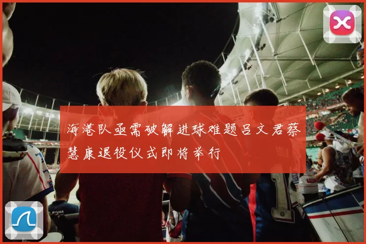 海港队亟需破解进球难题吕文君蔡慧康退役仪式即将举行