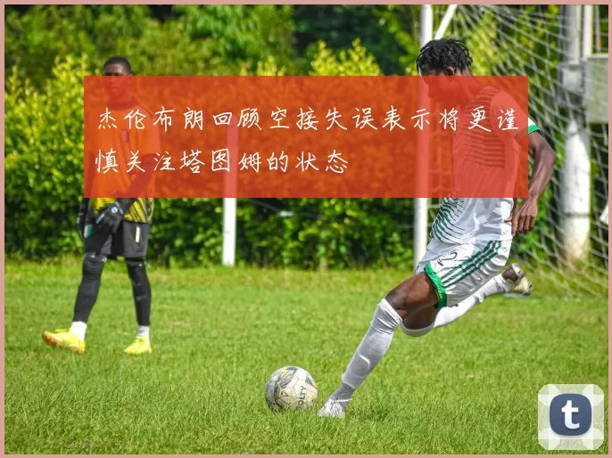 杰伦布朗回顾空接失误表示将更谨慎关注塔图姆的状态