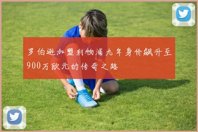 罗伯逊加盟利物浦九年身价飙升至900万欧元的传奇之路