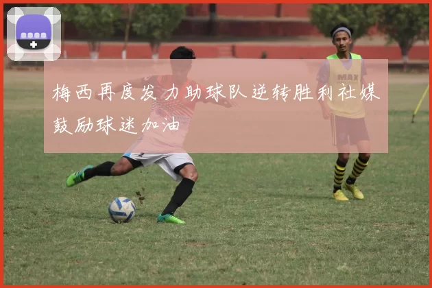 梅西再度发力助球队逆转胜利社媒鼓励球迷加油