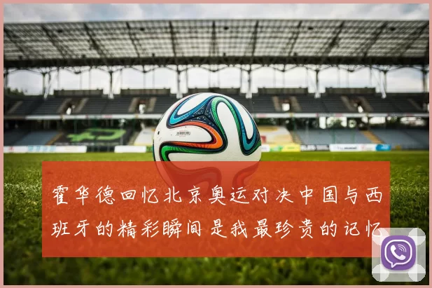 霍华德回忆北京奥运对决中国与西班牙的精彩瞬间是我最珍贵的记忆之一