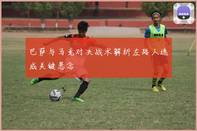 巴萨与马竞对决战术解析左路人选成关键悬念