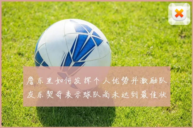 詹东里如何发挥个人优势并激励队友东契奇表示球队尚未达到最佳状态