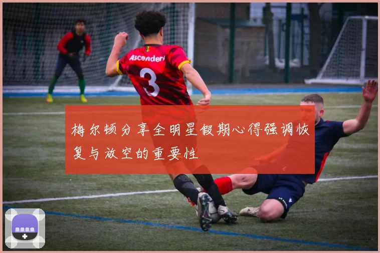 梅尔顿分享全明星假期心得强调恢复与放空的重要性