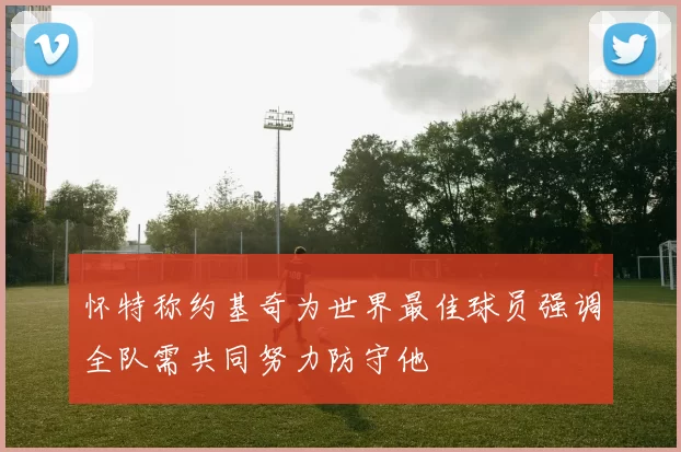 怀特称约基奇为世界最佳球员强调全队需共同努力防守他